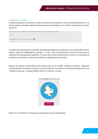 Manual del usuario – Diligenciamiento eCenso
18
Dirección de la vivienda
La siguiente pregunta en aparecer es sobre la dirección de la vivienda en la que reside habitualmente. En el
campo superior se pueden ingresar las direcciones con nomenclatura y en el inferior aquellas que no tienen
estructura.
El objetivo de estas preguntas es obtener la distribución espacial de la población y sus características con los
mayores niveles de desagregación y proveer la base para la construcción de marcos de áreas para la
realización de investigaciones específicas. Así como servir como herramienta de control en los procesos de
recolección, alistamiento, evaluación de cobertura y captura de la información.
Después de ingresar la información, para continuar dar clic en el botón “Guardar y continuar”. Aparecerá
una pantalla de confirmación en la que se muestra la dirección construida, si la dirección está bien, de clic en
“Guardar y continuar”, si desea modificar de clic en “Anterior” y corrija.
Al dar clic en “Continuar” se finaliza con esta pantalla la sección de Ubicación.
 