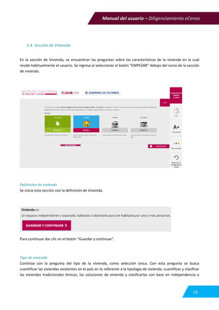 Manual del usuario – Diligenciamiento eCenso
19
1.4. Sección de Vivienda
En la sección de Vivienda, se encuentran las preguntas sobre las características de la vivienda en la cual
reside habitualmente el usuario. Se ingresa al seleccionar el botón “EMPEZAR” debajo del ícono de la sección
de vivienda.
Definición de vivienda
Se inicia esta sección con la definición de Vivienda.
Para continuar dar clic en el botón “Guardar y continuar”.
Tipo de vivienda
Continúa con la pregunta del tipo de la vivienda, como selección única. Con esta pregunta se busca
cuantificar las viviendas existentes en el país en lo referente a la tipología de vivienda, cuantificar y clasificar
las viviendas tradicionales étnicas, las soluciones de vivienda y clasificarlas con base en independencia o
 
