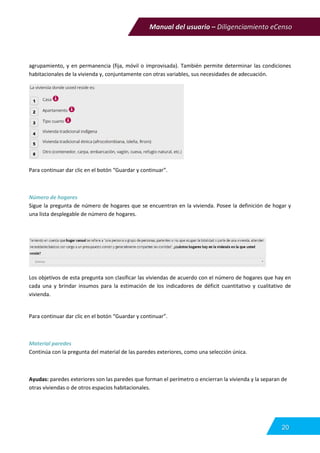 Manual del usuario – Diligenciamiento eCenso
20
agrupamiento, y en permanencia (fija, móvil o improvisada). También permite determinar las condiciones
habitacionales de la vivienda y, conjuntamente con otras variables, sus necesidades de adecuación.
Para continuar dar clic en el botón “Guardar y continuar”.
Número de hogares
Sigue la pregunta de número de hogares que se encuentran en la vivienda. Posee la definición de hogar y
una lista desplegable de número de hogares.
Los objetivos de esta pregunta son clasificar las viviendas de acuerdo con el número de hogares que hay en
cada una y brindar insumos para la estimación de los indicadores de déficit cuantitativo y cualitativo de
vivienda.
Para continuar dar clic en el botón “Guardar y continuar”.
Material paredes
Continúa con la pregunta del material de las paredes exteriores, como una selección única.
Ayudas: paredes exteriores son las paredes que forman el perímetro o encierran la vivienda y la separan de
otras viviendas o de otros espacios habitacionales.
 