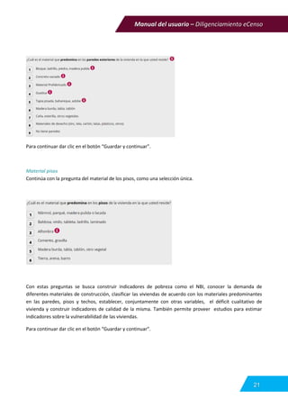 Manual del usuario – Diligenciamiento eCenso
21
Para continuar dar clic en el botón “Guardar y continuar”.
Material pisos
Continúa con la pregunta del material de los pisos, como una selección única.
Con estas preguntas se busca construir indicadores de pobreza como el NBI, conocer la demanda de
diferentes materiales de construcción, clasificar las viviendas de acuerdo con los materiales predominantes
en las paredes, pisos y techos, establecer, conjuntamente con otras variables, el déficit cualitativo de
vivienda y construir indicadores de calidad de la misma. También permite proveer estudios para estimar
indicadores sobre la vulnerabilidad de las viviendas.
Para continuar dar clic en el botón “Guardar y continuar”.
 