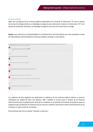 Manual del usuario – Diligenciamiento eCenso
22
Servicios públicos
Sigue con la pregunta de los servicios públicos disponibles en la vivienda. Al seleccionar “Si” para la opción
de servicio de energía eléctrica, se despliega la pregunta para seleccionar el estrato. Al seleccionar “Si” en la
opción de recolección de basura, se despliega la pregunta de veces por semana que se recoge.
Ayuda: hace referencia a la disponibilidad en la vivienda de los servicios básicos que sean prestados a través
de redes públicas administradas por empresas públicas, privadas o comunitarias.
Los objetivos de esta pregunta son determinar la cobertura de los servicios públicos básicos y construir
indicadores de calidad de vida y de pobreza –NBI-. También es insumo para el análisis de los factores
determinantes de las condiciones de salud de los residentes en la vivienda, formulación de políticas, planes y
programas para ampliación de cobertura de los servicios y obtener información sobre la estratificación de las
viviendas en cada uno de los municipios.
Para continuar dar clic en el botón “Guardar y continuar”.
 