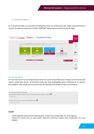 Manual del usuario – Diligenciamiento eCenso
24
1.5. Sección de Hogar
En la sección de Hogar, se encuentran las preguntas sobre las características del hogar al que pertenece el
usuario. Se ingresa al seleccionar el botón “EMPEZAR” debajo del ícono de la sección de hogar.
Cuartos disponibles
Se inicia esta sección con las preguntas de número de cuartos disponibles para el hogar y el número de estos
cuartos usados para dormir. Se presentan como dos listas desplegables para la selección de un número.
Busca obtener información para la construcción de indicadores de calidad de vida y hacinamiento.
Ayudas:
- Incluya aquellos cuartos de los cuales dispone, aunque sean compartidos con otros hogares.
- Incluya los cuartos que usa para dormir (descanso nocturno) aunque sean compartidos con otros
hogares.
 
