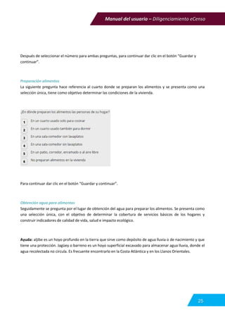 Manual del usuario – Diligenciamiento eCenso
25
Después de seleccionar el número para ambas preguntas, para continuar dar clic en el botón “Guardar y
continuar”.
Preparación alimentos
La siguiente pregunta hace referencia al cuarto donde se preparan los alimentos y se presenta como una
selección única, tiene como objetivo determinar las condiciones de la vivienda.
Para continuar dar clic en el botón “Guardar y continuar”.
Obtención agua para alimentos
Seguidamente se pregunta por el lugar de obtención del agua para preparar los alimentos. Se presenta como
una selección única, con el objetivo de determinar la cobertura de servicios básicos de los hogares y
construir indicadores de calidad de vida, salud e impacto ecológico.
Ayuda: aljibe es un hoyo profundo en la tierra que sirve como depósito de agua lluvia o de nacimiento y que
tiene una protección. Jagüey o barreno es un hoyo superficial excavado para almacenar agua lluvia, donde el
agua recolectada no circula. Es frecuente encontrarlo en la Costa Atlántica y en los Llanos Orientales.
 