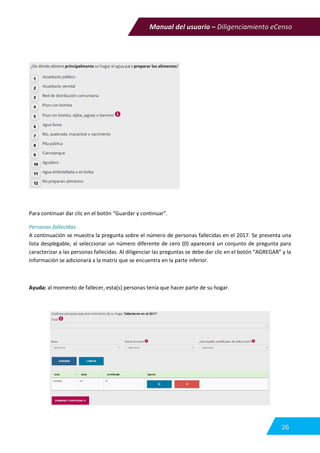 Manual del usuario – Diligenciamiento eCenso
26
Para continuar dar clic en el botón “Guardar y continuar”.
Personas fallecidas
A continuación se muestra la pregunta sobre el número de personas fallecidas en el 2017. Se presenta una
lista desplegable, al seleccionar un número diferente de cero (0) aparecerá un conjunto de pregunta para
caracterizar a las personas fallecidas. Al diligenciar las preguntas se debe dar clic en el botón “AGREGAR” y la
información se adicionará a la matriz que se encuentra en la parte inferior.
Ayuda: al momento de fallecer, esta(s) personas tenía que hacer parte de su hogar.
 