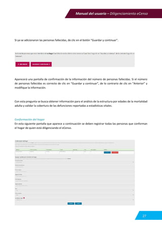 Manual del usuario – Diligenciamiento eCenso
27
Si ya se adicionaron las personas fallecidas, de clic en el botón “Guardar y continuar”.
Aparecerá una pantalla de confirmación de la información del número de personas fallecidas. Si el número
de personas fallecidas es correcto de clic en “Guardar y continuar”, de lo contrario de clic en “Anterior” y
modifique la información.
Con esta pregunta se busca obtener información para el análisis de la estructura por edades de la mortalidad
adulta y validar la cobertura de las defunciones reportadas a estadísticas vitales.
Conformación del hogar
En esta siguiente pantalla que aparece a continuación se deben registrar todas las personas que conforman
el hogar de quien está diligenciando el eCenso.
 
