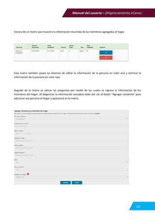 Manual del usuario – Diligenciamiento eCenso
28
Consta de un matriz que muestra la información resumida de los miembros agregados al hogar.
Esta matriz también posee los botones de editar la información de la persona en color azul y eliminar la
información de la persona en color rojo.
Seguido de la matriz se ubican las preguntas por medio de las cuales se ingresa la información de los
miembros del hogar. Al diligenciar la información completa debe dar clic al botón “Agregar residente” para
adicionar esa persona al Hogar y aparecerá en la matriz.
 