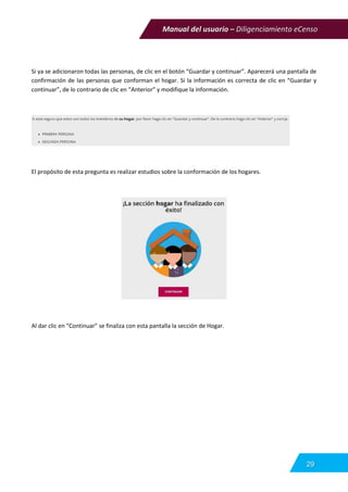 Manual del usuario – Diligenciamiento eCenso
29
Si ya se adicionaron todas las personas, de clic en el botón “Guardar y continuar”. Aparecerá una pantalla de
confirmación de las personas que conforman el hogar. Si la información es correcta de clic en “Guardar y
continuar”, de lo contrario de clic en “Anterior” y modifique la información.
El propósito de esta pregunta es realizar estudios sobre la conformación de los hogares.
Al dar clic en “Continuar” se finaliza con esta pantalla la sección de Hogar.
 