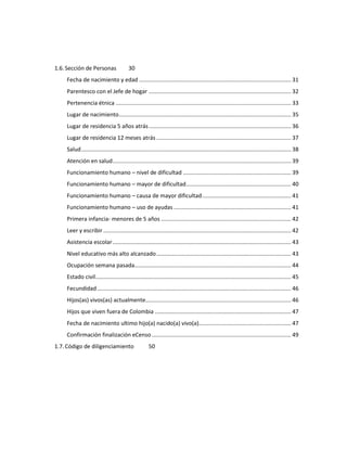 1.6.Sección de Personas 30
Fecha de nacimiento y edad ................................................................................................. 31
Parentesco con el Jefe de hogar ........................................................................................... 32
Pertenencia étnica ................................................................................................................ 33
Lugar de nacimiento.............................................................................................................. 35
Lugar de residencia 5 años atrás........................................................................................... 36
Lugar de residencia 12 meses atrás ...................................................................................... 37
Salud...................................................................................................................................... 38
Atención en salud.................................................................................................................. 39
Funcionamiento humano – nivel de dificultad ..................................................................... 39
Funcionamiento humano – mayor de dificultad................................................................... 40
Funcionamiento humano – causa de mayor dificultad......................................................... 41
Funcionamiento humano – uso de ayudas ........................................................................... 41
Primera infancia- menores de 5 años ................................................................................... 42
Leer y escribir ........................................................................................................................ 42
Asistencia escolar.................................................................................................................. 43
Nivel educativo más alto alcanzado...................................................................................... 43
Ocupación semana pasada.................................................................................................... 44
Estado civil............................................................................................................................. 45
Fecundidad............................................................................................................................ 46
Hijos(as) vivos(as) actualmente............................................................................................. 46
Hijos que viven fuera de Colombia ....................................................................................... 47
Fecha de nacimiento ultimo hijo(a) nacido(a) vivo(a)........................................................... 47
Confirmación finalización eCenso ......................................................................................... 49
1.7.Código de diligenciamiento 50
 