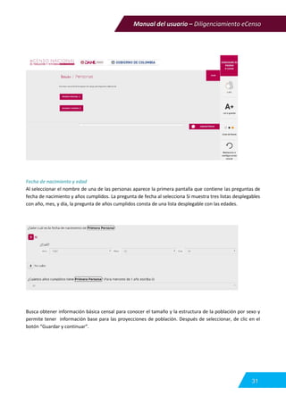 Manual del usuario – Diligenciamiento eCenso
31
Fecha de nacimiento y edad
Al seleccionar el nombre de una de las personas aparece la primera pantalla que contiene las preguntas de
fecha de nacimiento y años cumplidos. La pregunta de fecha al selecciona Si muestra tres listas desplegables
con año, mes, y día, la pregunta de años cumplidos consta de una lista desplegable con las edades.
Busca obtener información básica censal para conocer el tamaño y la estructura de la población por sexo y
permite tener información base para las proyecciones de población. Después de seleccionar, de clic en el
botón “Guardar y continuar”.
 