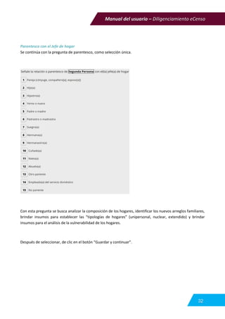 Manual del usuario – Diligenciamiento eCenso
32
Parentesco con el Jefe de hogar
Se continúa con la pregunta de parentesco, como selección única.
Con esta pregunta se busca analizar la composición de los hogares, identificar los nuevos arreglos familiares,
brindar insumos para establecer las “tipologías de hogares” (unipersonal, nuclear, extendido) y brindar
insumos para el análisis de la vulnerabilidad de los hogares.
Después de seleccionar, de clic en el botón “Guardar y continuar”.
 