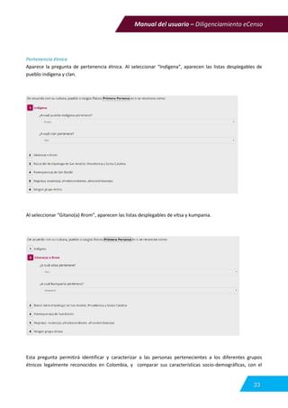 Manual del usuario – Diligenciamiento eCenso
33
Pertenencia étnica
Aparece la pregunta de pertenencia étnica. Al seleccionar “Indígena”, aparecen las listas desplegables de
pueblo indígena y clan.
Al seleccionar “Gitano(a) Rrom”, aparecen las listas desplegables de vitsa y kumpania.
Esta pregunta permitirá identificar y caracterizar a las personas pertenecientes a los diferentes grupos
étnicos legalmente reconocidos en Colombia, y comparar sus características socio-demográficas, con el
 