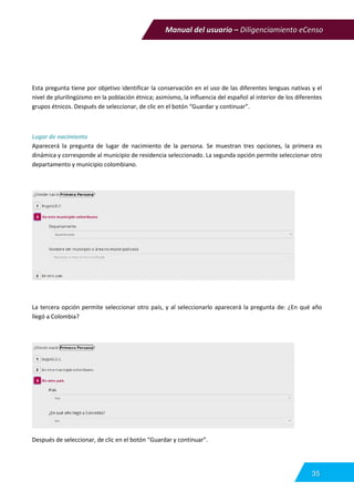 Manual del usuario – Diligenciamiento eCenso
35
Esta pregunta tiene por objetivo identificar la conservación en el uso de las diferentes lenguas nativas y el
nivel de plurilingüismo en la población étnica; asimismo, la influencia del español al interior de los diferentes
grupos étnicos. Después de seleccionar, de clic en el botón “Guardar y continuar”.
Lugar de nacimiento
Aparecerá la pregunta de lugar de nacimiento de la persona. Se muestran tres opciones, la primera es
dinámica y corresponde al municipio de residencia seleccionado. La segunda opción permite seleccionar otro
departamento y municipio colombiano.
La tercera opción permite seleccionar otro país, y al seleccionarlo aparecerá la pregunta de: ¿En qué año
llegó a Colombia?
Después de seleccionar, de clic en el botón “Guardar y continuar”.
 