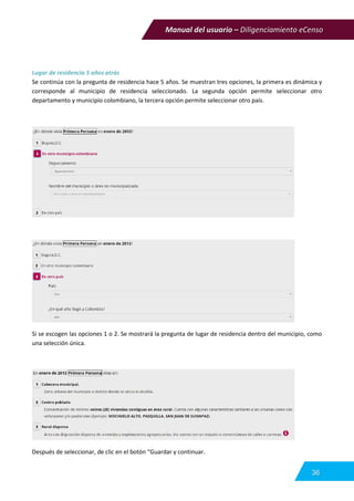 Manual del usuario – Diligenciamiento eCenso
36
Lugar de residencia 5 años atrás
Se continúa con la pregunta de residencia hace 5 años. Se muestran tres opciones, la primera es dinámica y
corresponde al municipio de residencia seleccionado. La segunda opción permite seleccionar otro
departamento y municipio colombiano, la tercera opción permite seleccionar otro país.
Si se escogen las opciones 1 o 2. Se mostrará la pregunta de lugar de residencia dentro del municipio, como
una selección única.
Después de seleccionar, de clic en el botón “Guardar y continuar.
 