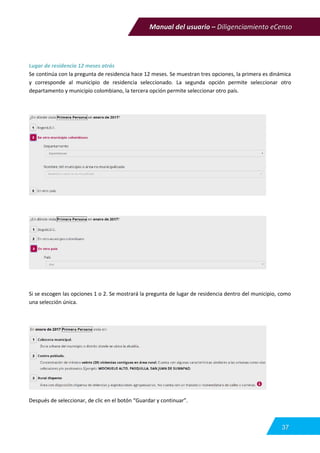 Manual del usuario – Diligenciamiento eCenso
37
Lugar de residencia 12 meses atrás
Se continúa con la pregunta de residencia hace 12 meses. Se muestran tres opciones, la primera es dinámica
y corresponde al municipio de residencia seleccionado. La segunda opción permite seleccionar otro
departamento y municipio colombiano, la tercera opción permite seleccionar otro país.
Si se escogen las opciones 1 o 2. Se mostrará la pregunta de lugar de residencia dentro del municipio, como
una selección única.
Después de seleccionar, de clic en el botón “Guardar y continuar”.
 