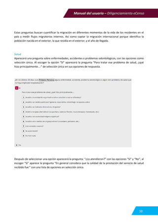 Manual del usuario – Diligenciamiento eCenso
38
Estas preguntas buscan cuantificar la migración en diferentes momentos de la vida de los residentes en el
país y medir flujos migratorios internos. Así como captar la migración internacional porque identifica la
población nacida en el exterior, la que residía en el exterior, y el año de llegada.
Salud
Aparecerá una pregunta sobre enfermedades, accidentes o problemas odontológicos, con las opciones como
selección única. Al escoger la opción “Sí” aparecerá la pregunta “Para tratar ese problema de salud, ¿qué
hizo principalmente...:” de selección única en sus opciones de respuesta.
Después de seleccionar una opción aparecerá la pregunta: “¿Lo atendieron?” con las opciones “Sí” y “No”, al
escoger “Sí” aparece la pregunta “En general considera que la calidad de la prestación del servicio de salud
recibido fue:” con una lista de opciones en selección única.
 