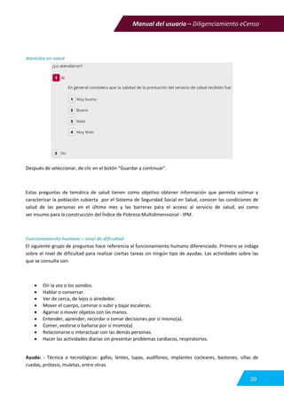 Manual del usuario – Diligenciamiento eCenso
39
Atención en salud
Después de seleccionar, de clic en el botón “Guardar y continuar”.
Estas preguntas de temática de salud tienen como objetivo obtener información que permita estimar y
caracterizar la población cubierta por el Sistema de Seguridad Social en Salud, conocer las condiciones de
salud de las personas en el último mes y las barreras para el acceso al servicio de salud, así como
ser insumo para la construcción del Índice de Pobreza Multidimensional - IPM.
Funcionamiento humano – nivel de dificultad
El siguiente grupo de preguntas hace referencia al funcionamiento humano diferenciado. Primero se indaga
sobre el nivel de dificultad para realizar ciertas tareas sin ningún tipo de ayudas. Las actividades sobre las
que se consulta son:
 Oír la voz o los sonidos.
 Hablar o conversar.
 Ver de cerca, de lejos o alrededor.
 Mover el cuerpo, caminar o subir y bajar escaleras.
 Agarrar o mover objetos con las manos.
 Entender, aprender, recordar o tomar decisiones por sí mismo(a).
 Comer, vestirse o bañarse por sí mismo(a)
 Relacionarse o interactuar con las demás personas.
 Hacer las actividades diarias sin presentar problemas cardiacos, respiratorios.
Ayuda: - Técnica o tecnológicas: gafas, lentes, lupas, audífonos, implantes cocleares, bastones, sillas de
ruedas, prótesis, muletas, entre otras.
 
