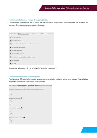 Manual del usuario – Diligenciamiento eCenso
41
Funcionamiento humano – causa de mayor dificultad
Seguidamente se pregunta por la causa de esta dificultad seleccionada anteriormente. Se muestran las
opciones de respuesta como una selección única.
Después de seleccionar, de clic en el botón “Guardar y continuar”.
Funcionamiento humano – uso de ayudas
Para la misma dificultad seleccionada anteriormente se solicita indicar si utiliza o no ayudas. Para cada tipo
de ayudas es necesario seleccionar si se usan o no.
 