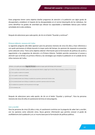 Manual del usuario – Diligenciamiento eCenso
42
Estas preguntas tienen como objetivo diseñar programas de atención a la población con algún grado de
discapacidad y establecer el impacto de las discapacidades en el normal desempeño de los individuos. Así
como identificar los grados de severidad que afectan las capacidades y habilidades básicas para realizar
actividades de la vida cotidiana.
Después de seleccionar para cada opción, de clic en el botón “Guardar y continuar”.
Primera infancia- menores de 5 años
La siguiente pregunta sólo debe aparecer para las personas menores de cinco (5) años y hace referencia a
con quién permanece el niño(a) durante la mayor parte del tiempo, las opciones de respuesta se presentan
como selección única. Tiene como objetivo obtener información para la formulación de políticas de acción y
seguimiento a los programas de atención a la Primera Infancia. También permite caracterizar el acceso y
atención que se brinda a la primera infancia y las estrategias que emplea la población en el cuidado de los
niños menores de 5 años.
Después de seleccionar para cada opción, de clic en el botón “Guardar y continuar”. Para las personas
menores de cinco (5) años el cuestionario termina en esta pregunta.
Leer y escribir
Para las personas de cinco (5) años o más, el cuestionario continúa con la pregunta de saber leer y escribir,
con las opciones como selección única. Busca generar información que permita conocer el grado de
analfabetismo de la población y es un insumo base para la formulación de políticas públicas.
 