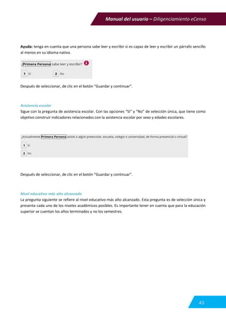 Manual del usuario – Diligenciamiento eCenso
43
Ayuda: tenga en cuenta que una persona sabe leer y escribir si es capaz de leer y escribir un párrafo sencillo
al menos en su idioma nativo.
Después de seleccionar, de clic en el botón “Guardar y continuar”.
Asistencia escolar
Sigue con la pregunta de asistencia escolar. Con las opciones “Si” y “No” de selección única, que tiene como
objetivo construir indicadores relacionados con la asistencia escolar por sexo y edades escolares.
Después de seleccionar, de clic en el botón “Guardar y continuar”.
Nivel educativo más alto alcanzado
La pregunta siguiente se refiere al nivel educativo más alto alcanzado. Esta pregunta es de selección única y
presenta cada uno de los niveles académicos posibles. Es importante tener en cuenta que para la educación
superior se cuentan los años terminados y no los semestres.
 