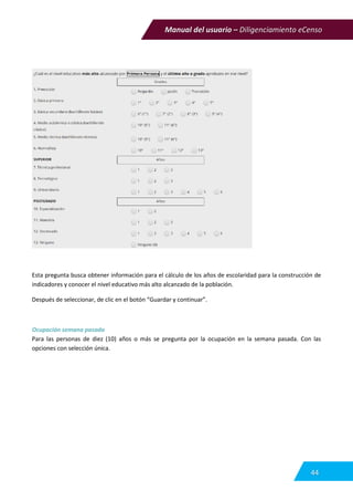 Manual del usuario – Diligenciamiento eCenso
44
Esta pregunta busca obtener información para el cálculo de los años de escolaridad para la construcción de
indicadores y conocer el nivel educativo más alto alcanzado de la población.
Después de seleccionar, de clic en el botón “Guardar y continuar”.
Ocupación semana pasada
Para las personas de diez (10) años o más se pregunta por la ocupación en la semana pasada. Con las
opciones con selección única.
 
