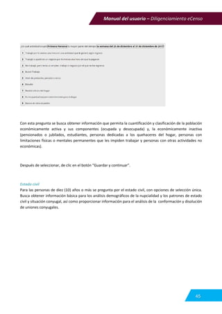 Manual del usuario – Diligenciamiento eCenso
45
Con esta pregunta se busca obtener información que permita la cuantificación y clasificación de la población
económicamente activa y sus componentes (ocupada y desocupada) y, la económicamente inactiva
(pensionados o jubilados, estudiantes, personas dedicadas a los quehaceres del hogar, personas con
limitaciones físicas o mentales permanentes que les impiden trabajar y personas con otras actividades no
económicas).
Después de seleccionar, de clic en el botón “Guardar y continuar”.
Estado civil
Para las personas de diez (10) años o más se pregunta por el estado civil, con opciones de selección única.
Busca obtener información básica para los análisis demográficos de la nupcialidad y los patrones de estado
civil y situación conyugal, así como proporcionar información para el análisis de la conformación y disolución
de uniones conyugales.
 