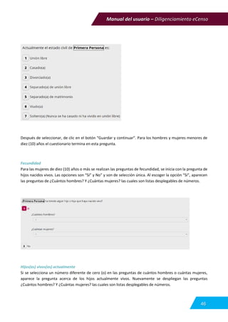 Manual del usuario – Diligenciamiento eCenso
46
Después de seleccionar, de clic en el botón “Guardar y continuar”. Para los hombres y mujeres menores de
diez (10) años el cuestionario termina en esta pregunta.
Fecundidad
Para las mujeres de diez (10) años o más se realizan las preguntas de fecundidad, se inicia con la pregunta de
hijos nacidos vivos. Las opciones son “Si” y No” y son de selección única. Al escoger la opción “Si”, aparecen
las preguntas de ¿Cuántos hombres? Y ¿Cuántas mujeres? las cuales son listas desplegables de números.
Hijos(as) vivos(as) actualmente
Si se selecciona un número diferente de cero (o) en las preguntas de cuántos hombres o cuántas mujeres,
aparece la pregunta acerca de los hijos actualmente vivos. Nuevamente se despliegan las preguntas
¿Cuántos hombres? Y ¿Cuántas mujeres? las cuales son listas desplegables de números.
 