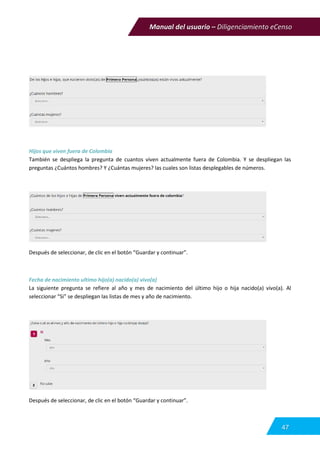 Manual del usuario – Diligenciamiento eCenso
47
Hijos que viven fuera de Colombia
También se despliega la pregunta de cuantos viven actualmente fuera de Colombia. Y se despliegan las
preguntas ¿Cuántos hombres? Y ¿Cuántas mujeres? las cuales son listas desplegables de números.
Después de seleccionar, de clic en el botón “Guardar y continuar”.
Fecha de nacimiento ultimo hijo(a) nacido(a) vivo(a)
La siguiente pregunta se refiere al año y mes de nacimiento del último hijo o hija nacido(a) vivo(a). Al
seleccionar “Si” se despliegan las listas de mes y año de nacimiento.
Después de seleccionar, de clic en el botón “Guardar y continuar”.
 
