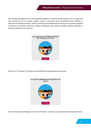 Manual del usuario – Diligenciamiento eCenso
48
Este conjunto de preguntas tiene como objetivos establecer el número de hijos tenidos vivos a lo largo de la
vida reproductiva de las mujeres, obtener niveles y estructuras de la fecundidad actual mediante la
aplicación de métodos indirectos, obtener niveles de la mortalidad infantil y de la primera infancia mediante
la aplicación de métodos indirectos y obtener información para estimar mediante métodos indirectos el
stock de colombianos en el exterior.
Al dar clic en “Continuar” se finaliza con esta pantalla las preguntas para esa persona.
Si es la última persona del hogar al dar clic en “Continuar” se finaliza con esta pantalla la sección de persona.
 