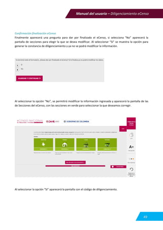 Manual del usuario – Diligenciamiento eCenso
49
Confirmación finalización eCenso
Finalmente aparecerá una pregunta para dar por finalizado el eCenso, si selecciona “No” aparecerá la
pantalla de secciones para elegir la que se desea modificar. Al seleccionar “Si” se muestra la opción para
generar la constancia de diligenciamiento y ya no se podrá modificar la información.
Al seleccionar la opción “No”, se permitirá modificar la información ingresada y aparecerá la pantalla de las
de Secciones del eCenso, con las secciones en verde para seleccionar la que deseamos corregir.
Al seleccionar la opción “Si” aparecerá la pantalla con el código de diligenciamiento.
 