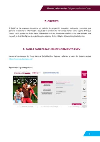 Manual del usuario – Diligenciamiento eCenso
5
2. OBJETIVO
El DANE se ha propuesto incorporar un método de recolección innovador, incluyente y accesible que
consiste en capturar la información a través de un cuestionario vía web de manera fácil y segura, dado que
cuenta con la protección de los datos establecidos en la ley de reserva estadística. Por esta razón en este
manual, se describe el proceso para diligenciar cada uno de los módulos del cuestionario electrónico.
3. PASO A PASO PARA EL DILIGENCIAMIENTO CNPV
Ingrese al cuestionario del Censo Nacional De Población y Vivienda – eCenso, a través del siguiente enlace
https://ecenso.dane.gov.co/
Aparecerá la siguiente pantalla:
 