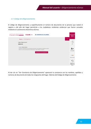 Manual del usuario – Diligenciamiento eCenso
50
1.7. Código de diligenciamiento
El código de diligenciamiento y específicamente el número de documento de la persona que realizó el
registro o del jefe del hogar permitirán a los ciudadanos residentes evidenciar que fueron censados
mediante el cuestionario electrónico eCenso.
Al dar clic en “Ver Constancia de Diligenciamiento” aparecerá la constancia con los nombres, apellidos y
números de documento de todos los integrantes del hogar. Además del Código de Diligenciamiento.
 