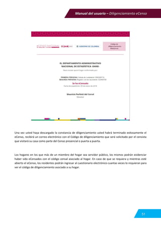 Manual del usuario – Diligenciamiento eCenso
51
Una vez usted haya descargado la constancia de diligenciamiento usted habrá terminado exitosamente el
eCenso, recibirá un correo electrónico con el Código de diligenciamiento que será solicitado por el censista
que visitará su casa como parte del Censo presencial o puerta a puerta.
Los hogares en los que más de un miembro del hogar sea servidor público, los mismos podrán evidenciar
haber sido eCensados con el código censal asociado al hogar. En caso de que se requiera y mientras esté
abierto el eCenso, los residentes podrán ingresar al cuestionario electrónico cuantas veces lo requieran para
ver el código de diligenciamiento asociado a su hogar.
 