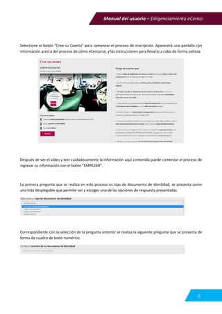 Manual del usuario – Diligenciamiento eCenso
6
Seleccione el botón “Cree su Cuenta” para comenzar el proceso de inscripción. Aparecerá una pantalla con
información acerca del proceso de cómo eCensarse, y las instrucciones para llevarlo a cabo de forma exitosa.
Después de ver el vídeo y leer cuidadosamente la información aquí contenida puede comenzar el proceso de
ingresar su información con el botón “EMPEZAR”.
La primera pregunta que se realiza en este proceso es tipo de documento de identidad, se presenta como
una lista desplegable que permite ver y escoger una de las opciones de respuesta presentadas.
Correspondiente con la selección de la pregunta anterior se realiza la siguiente pregunta que se presenta de
forma de cuadro de texto numérico.
 
