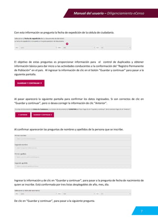 Manual del usuario – Diligenciamiento eCenso
7
Con esta información se pregunta la fecha de expedición de la cédula de ciudadanía.
El objetivo de estas preguntas es proporcionar información para el control de duplicados y obtener
información básica para dar inicio a las actividades conducentes a la conformación del “Registro Permanente
de Población” en el país. Al ingresar la información de clic en el botón “Guardar y continuar” para pasar a la
siguiente pantalla.
Al pasar aparecerá la siguiente pantalla para confirmar los datos ingresados. Si son correctos de clic en
“Guardar y continuar”, pero si desea corregir la información de clic “Anterior”.
Al confirmar aparecerán las preguntas de nombres y apellidos de la persona que se inscribe.
Ingrese la información y de clic en “Guardar y continuar”, para pasar a la pregunta de fecha de nacimiento de
quien se inscribe. Está conformada por tres listas desplegables de año, mes, día.
De clic en “Guardar y continuar”, para pasar a la siguiente pregunta.
 
