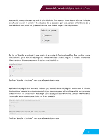 Manual del usuario – Diligenciamiento eCenso
8
Aparecerá la pregunta de sexo, que será de selección única. Esta pregunta busca obtener información básica
censal para conocer el tamaño y la estructura de la población por sexo, conocer el fenómeno de la
intersexualidad de la población, que es información base para las proyecciones de población.
De clic en “Guardar y continuar”, para pasar a la pregunta de funcionario público. Que consiste en una
selección única que al marcar si despliega una lista de entidades. Con esta pregunta se realizará el control de
diligenciamiento del eCenso por parte de los funcionarios públicos.
De clic en “Guardar y continuar”, para pasar a la siguiente pregunta.
Aparecerán las preguntas de indicativo, teléfono fijo y teléfono celular. La pregunta de indicativo es una lista
desplegable de los departamentos con sus indicativos, las preguntas de teléfono fijo y celular son campos de
texto numéricos con una extensión de siete (7) y diez (10) dígitos respectivamente. Con esta información se
contactará a las personas durante el proceso de ser necesario.
De clic en “Guardar y continuar”, para pasar a la siguiente pregunta.
 