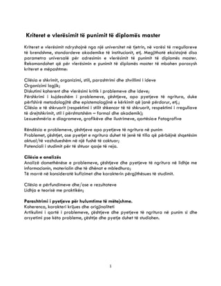 1
0
Kriteret e vlerësimit të punimit të diplomës master
Kriteret e vlerësimit ndryshojnë nga një universitet në tjetrin, në varësi të rregulloreve
të brendshme, standardeve akademike të institucionit, etj. Megjithatë ekzistojnë disa
parametra universalë për adresimin e vlerësimit të punimit të diplomës master.
Rekomandohet që për vlerësimin e punimit të diplomës master të mbahen parasysh
kriteret e mëposhtme:
Cilësia e shkrimit, organizimi, stili, parashtrimi dhe zhvillimi i ideve
Organizimi logjik;
Diskutimi koherent dhe vlerësimi kritik i problemeve dhe ideve;
Përshkrimi i kujdesshëm i problemeve, çështjeve, apo pyetjeve të ngritura, duke
përfshirë metodologjitë dhe epistemologjinë e kërkimit që janë përdorur, etj.;
Cilësia e të shkruarit (respektimi i stilit shkencor të të shkruarit, respektimi i rregullave
të drejtshkrimit, stil i përshtatshëm – formal dhe akademik);
Lexueshmëria e diagrameve, grafikëve dhe ilustrimeve, qartësiae Fotografive
Rëndësia e problemeve, çështjeve apo pyetjeve të ngritura në punim
Problemet, çështjet, ose pyetjet e ngritura duhet të jenë të tilla që përbëjnë shqetësim
aktual/të vazhdueshëm në një fushë të caktuar;
Potenciali i studimit për të shtuar qasje të reja.
Cilësia e analizës
Analizë domethënëse e problemeve, çështjeve dhe pyetjeve të ngritura në lidhje me
informacionin, materialin dhe të dhënat e mbledhura;
Të marrë në konsideratë kufizimet dhe karakterin përgjithësues të studimit.
Cilësia e përfundimeve dhe/ose e rezultateve
Lidhja e teorisë me praktikën;
Parashtrimi i pyetjeve për hulumtime të mëtejshme.
Koherenca, karakteri krijues dhe origjinaliteti
Artikulimi i qartë i problemeve, çështjeve dhe pyetjeve të ngritura në punim si dhe
arsyetimi pse këto probleme, çështje dhe pyetje duhet të studiohen.
 