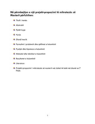 1
2
Në përmbajtjen e një projekt-propozimi të mikrotezës së
Masterit përfshihen:
Titulli i temës
Abstrakti
Fjalët kyçe
Hyrja
Sfondi teorik
Formulimi i problemit dhe qëllimet e hulumtimit
Pyetjet dhe hipoteza e hulumtimit
Metodat dhe teknikat e hulumtimit
Rezultatet e hulumtimit
Literatura
Projekt-propozimi i mikrotezës së masterit nuk duhet të ketë më shumë se 7
faqe.
 