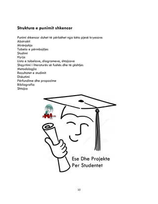 10
Struktura e punimit shkencor
Punimi shkencor duhet të përbëhet nga këto pjesë kryesore:
Abstrakti
Mirënjohja
Tabela e përmbajtjes
Studimi
Hyrja
Lista e tabelave, diagrameve, shtojcave
Shqyrtimi i literaturës së fushës dhe të çështjes
Metodologjia
Rezultatet e studimit
Diskutimi
Përfundime dhe propozime
Bibliografia
Shtojca
 