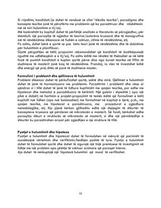 10
Si rrjedhim, kandidati/ja duhet të vendosë se cilat “shkolla teorike”, paradigma dhe
koncepte teorike janë të përafërta me problemin që ka parashtruar dhe mbështesin
më së miri hulumtimin e tij/saj.
Më konkretisht ky kapitull duhet të përfshijë analizën e literaturës së përzgjedhur, për
shembull: një paraqitje të ngjeshur të teorive/autorëve kryesorë dhe të monografive
më të rëndësishme shkencore në fushën e caktuar, citime të rëndësishme, etj.
Po ashtu, duhet bërë e qartë se pse këto teori janë të rëndësishme dhe të dobishme
për hulumtimin e planifikuar.
Gjatë përgatitjes së këtij propozimi rekomandohet që kandidati të bashkëpunojë
ngushtë me udhëheqësin e e tij/saj. Po ashtu është me rëndësi të theksohet se në këtë
fazë të punimit kandidati e kupton qartë përse disa nga kurset teorike në fillim të
studimeve të masterit janë kaq të rëndësishme. Prandaj, ia vlen të investohet kohë
dhe energji që prej ditës së parë të studimeve master.
Formulimi i problemit dhe qëllimeve të hulumtimit
Problemi shkencor duhet të përkufizohet qartë, saktë dhe mirë. Qëllimet e hulumtimit
duhet të jenë të harmonizuara me problemin. Parashtrimi i problemit dhe nëse ai
qëndron si i tillë duhet të jenë të lidhura kuptimisht me qasjen teorike, por edhe me
hipotezat dhe metodat e parashikuara të kërkimit. Një gabim i shpeshtë ( apo një
pikë e dobët) në hartimin e projekt-propozimit të temës është që formulimet e këtij
kapitulli nuk lidhen (apo nuk balancohen) me formulimet në kapitujt e tjerë, p.sh., me
qasjen teorike, me hipotezat e parashtruara, me procedurat e zgjedhura
metodologjike, etj. Kjo pjesë kërkon gjithashtu edhe një shpjegim të shkurtër të
koncepteve kryesore që përdoren në mikrotezën e masterit. Së fundi, kërkohet edhe
paraqitja shkurt e strukturës së mikrotezës së masterit, si dhe një përmbledhje e
shkurtër ku parashtrohen arsyet për zgjedhjen e nje strukture të tillë.
Pyetjet e hulumtimit dhe hipoteza
Pyetjet e hulumtimit dhe hipotezat duhet të formulohen në mënyrë që parimisht të
mundësojnë vërtetimin dhe verifikimin/hedhjen poshtë të tyre. Pyetja e hulumtimit
duhet të formulohet qartë dhe duhet të sigurojë një linjë premtuese të investigimit në
lidhje me një problem apo çështje të caktuar arsimore që paraqet interes.
Ajo duhet të nënkuptojë një hipotezë hulumtimi që mund të verifikohet.
 