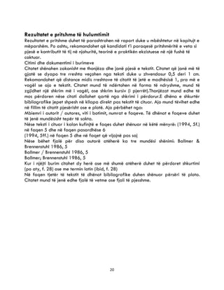 20
Rezultatet e pritshme të hulumtimit
Rezultatet e pritshme duhet të parashtrohen në raport duke u mbështetur në kapitujt e
mëparshëm. Po ashtu, rekomandohet që kandidati t’i paraqesë pritshmëritë e veta si
pjesë e kontributit të tij në njohuritë, teorinë e praktikën ekzistuese në një fushë të
caktuar.
Citimi dhe dokumentimi i burimeve
Citatet shënohen zakonisht me thonjëza dhe janë pjesë e tekstit. Citatet që janë më të
gjatë se dyapo tre rreshta veçohen nga teksti duke u zhvendosur 0,5 deri 1 cm.
Rekomandohet që distance midis rreshtave të citatit të jetë e madhësisë 1, pra më e
vogël se ajo e tekstit. Citatet mund të ndërtohen në forma të ndryshme, mund të
zgjidhet një shkrim më i vogël, ose shkrim kursiv (i pjerrët).Thonjëzat mund edhe të
mos përdoren nëse citati dallohet qartë nga shkrimi i përdorur.E dhëna e shkurtër
bibliografike jepet shpesh në kllapa direkt pas tekstit të cituar. Ajo mund tëvihet edhe
në fillim të citatit pjesërisht ose e plotë. Ajo përbëhet nga:
Mbiemri i autorit / autores, viti i botimit, numrat e faqeve. Të dhënat e faqeve duhet
të jenë mundësisht tepër të sakta.
Nëse teksti i cituar i kalon kufinjtë e faqes duhet shënuar në këtë mënyrë: (1994, 5f.)
në faqen 5 dhe në faqen pasardhëse 6
(1994, 5ff.) në faqen 5 dhe në faqet që vijojnë pas saj
Nëse bëhet fjalë për disa autorë atëherë ka tre mundësi shënimi: Ballmer &
Brennenstuhl 1986, 5
Ballmer / Brennenstuhl 1986, 5
Ballmer; Brennenstuhl 1986, 5
Kur i njëjti burim citohet dy herë ose më shumë atëherë duhet të përdoret shkurtimi
(po aty, f. 28) ose me termin latin (ibid, f. 28)
Në faqen tjetër të tekstit të dhënat bibliografike duhen shënuar përsëri të plota.
Citatet mund të jenë edhe fjalë të vetme ose fjali të pjesshme.
 