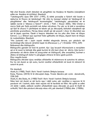 20
Një citat Brenda citatit shënohet në përgjithësi me thonjëza të thjeshta (ndonjëherë
edhe me thonjëza të dyfishta). Shembull:
“’Leksikografia sipas DIN 2341 (1992, 5) është paraqitje e fjalorit mbi bazën e
njohurive të fituara në leksikologji’. Në vijim ky koncept ndahet në ‘leksikografi të
përgjithshme’ dhe ‘leksikografi terminologjike’. ‘Leksikologjia’ përcaktohet në të
njëjtën normë si ‘shkenca e fjalorit’”. (Arntz / Picht / Mayer 2002, 186) Citatet e
marra fjalë për fjalë parimisht nuk duhen ndryshuar. Por për sa të jetë e nevojshme
që fjali të cituara t’i përfshijmë në tekstin që po shkruajmë, kërkohet ndonjëherë një
përshtatje gramatikore. Përveç kësaj ndodh që një pasazh i cituar të shkurtohet ose
që të jepen sqarime. Pjesët e hequra shënohen me tre pika dhe futen në kllapa
katrore : [...]. Shtesat apo sqarimet futen gjithashtu në kllapa, shpesh herë në kllapa
të rrumbullakëta. Shembull:
“Ata [autorët] nuk i japin aspak rëndësi elegancës letrare, por përdorin një
terminologji dhe mënyrë vërtetimi tepër të diferencuar [...].” ( Kristeller 1975, 229)
Referencat dhe bibliografia
Bibliografia gjendet në fund të punimit. Ajo i jep lexuesit informacionin e nevojshëm
që ai të mund ta kërkojë dhe gjejë burimin të cilin keni cituar në shkrim. Çdo burim i
përmendur në shkrim duhet të pasqyrohet në bibliografi, dhe anasjelltas, burimet e
dhëna në bibliografi duhet t’u përgjigjen citimeve të bëra gjatë punimit.
Disa rregulla bazë:
Bibliografia shkruhet sipas renditjes alfabetike të mbiemrave të autorëve të caktuar.
Kur ka më shumë se një autor, burimi renditet alfabetikisht në bazë të mbiemrit të
autorit të parë.
Për shembull:
Alushi, B. (1980). Titulli i librit. Vendi i botimit: Shtëpia botuese
Kane, Thomas. (2010) Si të shkruajmë shqip. Tiranë: Qendra për arsim demokratik,
238-240
Alushi, B. dhe Deda, M. (1980) Titulli i librit. Vendi i botimit: Shtëpia botuese
Nëse keni më shumë se një burim nga i njëjti autor, për renditjen e veprave të tij
perdoret viti i botimit, duke vënë veprën më të hershmë në fillim. Në qoftë se edhe
viti është i njëjtë, atëherë renditni alfabetikisht sipas shkronjës së parë të titullit të
artikullit/ librit dhe përdorni shkronja mbas vitit, për shembull (1980a) dhe (1980b).
 