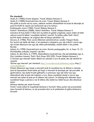 20
Për shembull:
Alushi, B. (1980a) Arsimi shqiptar. Tiranë: Shtëpia Botuese X.
Alushi, B. (1980b) Konstruktivizmi në arsim. Tiranë: Shtëpia Botuese X.
Në qoftë se burimi nuk ka autor, atëherë renditni alfabetikisht në bazë të shkronjës së
parë të titullit të veprës ose institucionit që e ka botuar.
Enciklopedia rinore (1980). Tiranë: Shtëpia Botuese X.
Instituti i Statistikave (2008), Vjetari Statistikor. Tiranë: Shtëpia Botuese X.
Autorëve të huaj duhet t’i lihet emri siç është në gjuhën origjinale, sepse vetëm në këtë
mënyrë mund të bëhet i mundshëm kërkimi i burimit. Po kështu edhe titulli i librit/
burimit duhet vendosur në origjinal dhe në kllapa përkthimi i tij.
Gowers, E. (1986). Plain words (Shkrimet administrative). Londër: Penguin Books
Kur burimi nuk është një libër, si në shembujt e mësipërm, por një artikull i marrë nga
një revistë shkencore ose nga një vëllim-përmbledhje, modeli është si më poshtë:
Revistë:
Ademi, M. (1990). Konstruktivizmi në arsim. Revista pedagogjike, Nr. 4, faqe 15- 21.
Përmbledhje artikujsh/ kapitull i një libri:
Ademi, M. dhe Mero, S. (1999). Mësimdhënia konstruktiviste. Në përmbledhjen nga A.
Guri (redaktor botues), Titulli i librit (faqe 203-229). Tiranë: Shtëpia Botuese X.
5. Burimet nga interneti duhen dhënë me adresën e tyre të plotë, nën një nëntitull të
veçantë
’Burime nga interneti’ për shembull: http://www.bbc.co.uk/albanian/region http://
www.cde.edu.al/
Citatet shkencore nga faqet e internetit janë të mundshme kur të dhënat e adresës
janë të kuptueshme: Kusht është që faqja e internetit të ekzistojë për një periudhë të
gjatë kohore. Ajo duhet të jetë gjithashtu e autorizuar nga një insitut ose nga
shkencëtarë dhe të jetë nën kujdesin e tyre. Sipas mundësisë citatet e marra nga
interneti nuk duhet të jenë pa të dhënat mbi autorin. Te bibliografia shënohet sipas
mundësisë faqja e përdorur me të dhëna dhe datën kur është lexuar dhe shkarkuar
teksti.
Kërkesa teknike për tezën Formati
Punimi i tezës duhet të respektojë kërkesat e formatit. Nëse punimi nuk prezantohet
sipas formatit të kërkuar, ai nuk pranohet deri sa të plotësohen të gjitha kërkesat e
formatit.
 