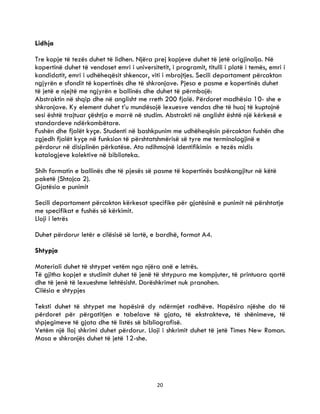 20
Lidhja
Tre kopje të tezës duhet të lidhen. Njëra prej kopjeve duhet të jetë origjinalja. Në
kopertinë duhet të vendoset emri i universitetit, i programit, titulli i plotë i temës, emri i
kandidatit, emri i udhëheqësit shkencor, viti i mbrojtjes. Secili departament përcakton
ngjyrën e sfondit të kopertinës dhe të shkronjave. Pjesa e pasme e kopertinës duhet
të jetë e njejtë me ngjyrën e ballinës dhe duhet të përmbajë:
Abstraktin në shqip dhe në anglisht me rreth 200 fjalë. Përdoret madhësia 10- she e
shkronjave. Ky element duhet t’u mundësojë lexuesve vendas dhe të huaj të kuptojnë
sesi është trajtuar çështja e marrë në studim. Abstrakti në anglisht është një kërkesë e
standardeve ndërkombëtare.
Fushën dhe fjalët kyçe. Studenti në bashkpunim me udhëheqësin përcakton fushën dhe
zgjedh fjalët kyçe në funksion të përshtatshmërisë së tyre me terminologjinë e
përdorur në disiplinën përkatëse. Ato ndihmojnë identifikimin e tezës midis
katalogjeve kolektive në biblioteka.
Shih formatin e ballinës dhe të pjesës së pasme të kopertinës bashkangjitur në këtë
paketë (Shtojca 2).
Gjatësia e punimit
Secili departament përcakton kërkesat specifike për gjatësinë e punimit në përshtatje
me specifikat e fushës së kërkimit.
Lloji i letrës
Duhet përdorur letër e cilësisë së lartë, e bardhë, format A4.
Shtypja
Materiali duhet të shtypet vetëm nga njëra anë e letrës.
Të gjitha kopjet e studimit duhet të jenë të shtypura me kompjuter, të printuara qartë
dhe të jenë të lexueshme lehtësisht. Dorëshkrimet nuk pranohen.
Cilësia e shtypjes
Teksti duhet të shtypet me hapësirë dy ndërmjet radhëve. Hapësira njëshe do të
përdoret për përgatitjen e tabelave të gjata, të ekstrakteve, të shënimeve, të
shpjegimeve të gjata dhe të listës së bibliografisë.
Vetëm një lloj shkrimi duhet përdorur. Lloji i shkrimit duhet të jetë Times New Roman.
Masa e shkronjës duhet të jetë 12-she.
 