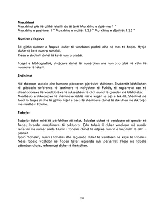 20
Marxhinat
Marxhinat për të gjithë tekstin do të jenë Marxhina e sipërme: 1 “
Marxhina e poshtme: 1 “ Marxhina e majtë: 1.25 “ Marxhina e djathtë: 1.25 “
Numrat e faqeve
Të gjitha numrat e faqeve duhet të vendosen poshtë dhe në mes të faqes. Hyrja
duhet të ketë numra romakë.
Pjesa e studimit duhet të ketë numra arabë.
Faqet e bibliografisë, shtojcave duhet të numërohen me numra arabë në vijim të
numrave të tekstit.
Shënimet
Në shkencat sociale dhe humane përdoren gjerësisht shënimet. Studentët këshillohen
të përdorin referenca të botimeve të ndryshme të fushës, të raporteve ose të
disertacioneve të kandidatëve të suksesshëm të cilat mund të gjenden në biblioteka.
Madhësia e shkronjave të shënimeve është më e vogël se ajo e tekstit. Shënimet në
fund ta faqes si dhe të gjitha llojet e tjera të shënimeve duhet të shkruhen me shkronja
me madhësi 10-she.
Tabelat
Tabelat është mirë të përfshihen në tekst. Tabelat duhet të vendosen në qendër të
faqes, brenda marxhinave të caktuara. Çdo tabele i duhet vendosur një numër
referimi me numër arab. Numri i tabelës duhet të ndjekë numrin e kapitullit të cilit i
përket.
Fjala “tabelë”, numri i tabelës dhe legjenda duhet të vendosen në krye të tabelës.
Nëse tabela vazhdon në faqen tjetër legjenda nuk përsëritet. Nëse një tabelë
përmban citate, referencat duhet të theksohen.
 