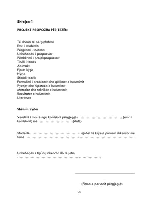 25
Shtojca 1
PROJEKT PROPOZIM PËR TEZËN
Të dhëna të përgjithshme
Emri i studentit:
Programi i studimit:
Udhëheqësi i propozuar
Përshkrimi i projekpropozimit
Titulli i temës
Abstrakti
Fjalët kyçe
Hyrja
Sfondi teorik
Formulimi i problemit dhe qëllimet e hulumtimit
Pyetjet dhe hipoteza e hulumtimit
Metodat dhe teknikat e hulumtimit
Rezultatet e hulumtimit
Literatura
Shënim zyrtar:
Vendimi i marrë nga komisioni përgjegjës ……………………………… (emri i
komisionit) më ………………..………(datë):
Studenti…………………………………… lejohet të kryejë punimin shkencor me
temë ……………………………………………………………………………….
Udhëheqësi i tij/saj shkencor do të jetë:
……………………………………………………………
(Firma e personit përgjegjës
 