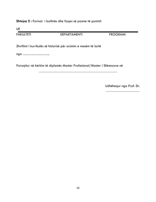 26
Shtojca 2 : Format i ballinës dhe faqes së pasme të punimit
UE
FAKULTETI DEPARTAMENTI PROGRAMI
Zhvillimi i kurrikulës së historisë për arsimin e mesëm të lartë
nga …………………..
Paraqitur në kërkim të diplomës Master Profesional/Master i Shkencave në
Udhëhequr nga Prof. Dr.
 