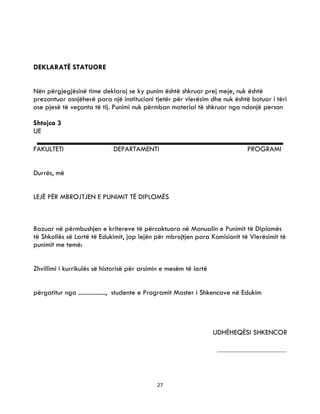 27
DEKLARATË STATUORE
Nën përgjegjësinë time deklaroj se ky punim është shkruar prej meje, nuk është
prezantuar asnjëherë para një institucioni tjetër për vlerësim dhe nuk është botuar i tëri
ose pjesë të veçanta të tij. Punimi nuk përmban material të shkruar nga ndonjë person
Shtojca 3
UE
FAKULTETI DEPARTAMENTI PROGRAMI
Durrës, më
LEJË PËR MBROJTJEN E PUNIMIT TË DIPLOMËS
Bazuar në përmbushjen e kritereve të përcaktuara në Manualin e Punimit të Diplomës
të Shkollës së Lartë të Edukimit, jap lejën për mbrojtjen para Komisionit të Vlerësimit të
punimit me temë:
Zhvillimi i kurrikulës së historisë për arsimin e mesëm të lartë
përgatitur nga ................., studente e Programit Master i Shkencave në Edukim
UDHËHEQËSI SHKENCOR
 