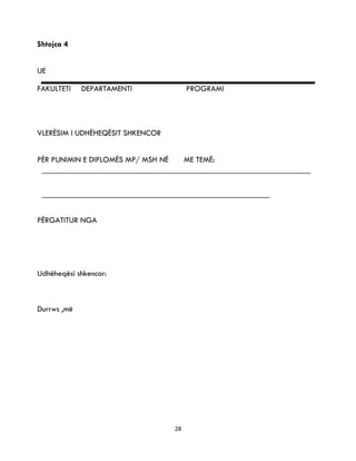 28
Shtojca 4
UE
FAKULTETI DEPARTAMENTI PROGRAMI
VLERËSIM I UDHËHEQËSIT SHKENCOR
PËR PUNIMIN E DIPLOMËS MP/ MSH NË ME TEMË:
PËRGATITUR NGA
Udhëheqësi shkencor:
Durrws ,më
 