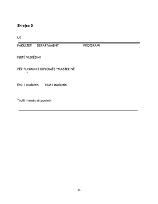 31
Shtojca 5
UE
FAKULTETI DEPARTAMENTI PROGRAMI
FLETË VLERËSIMI
PËR PUNIMIN E DIPLOMËS “MASTER NË
”
Emri i studentit: NIM i studentit:
Titulli i temës së punimit:
 