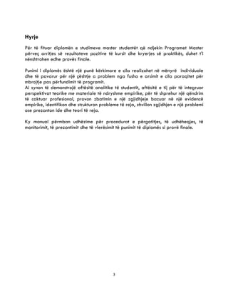 3
Hyrje
Për të fituar diplomën e studimeve master studentët që ndjekin Programet Master
përveç arritjes së rezultateve pozitive të kursit dhe kryerjes së praktikës, duhet t’i
nënshtrohen edhe provës finale.
Punimi i diplomës është një punë kërkimore e cila realizohet në mënyrë individuale
dhe të pavarur për një çështje a problem nga fusha e arsimit e cila paraqitet për
mbrojtje pas përfundimit të programit.
Ai synon të demonstrojë aftësitë analitike të studentit, aftësitë e tij për të integruar
perspektivat teorike me materiale të ndryshme empirike, për të shprehur një qëndrim
të caktuar profesional, provon zbatimin e një zgjidhjeje bazuar në një evidencë
empirike, identifikon dhe strukturon probleme të reja, zhvillon zgjidhjen e një problemi
ose prezanton ide dhe teori të reja.
Ky manual përmban udhëzime për procedurat e përgatitjes, të udhëheqjes, të
monitorimit, të prezantimit dhe të vlerësimit të punimit të diplomës si provë finale.
 